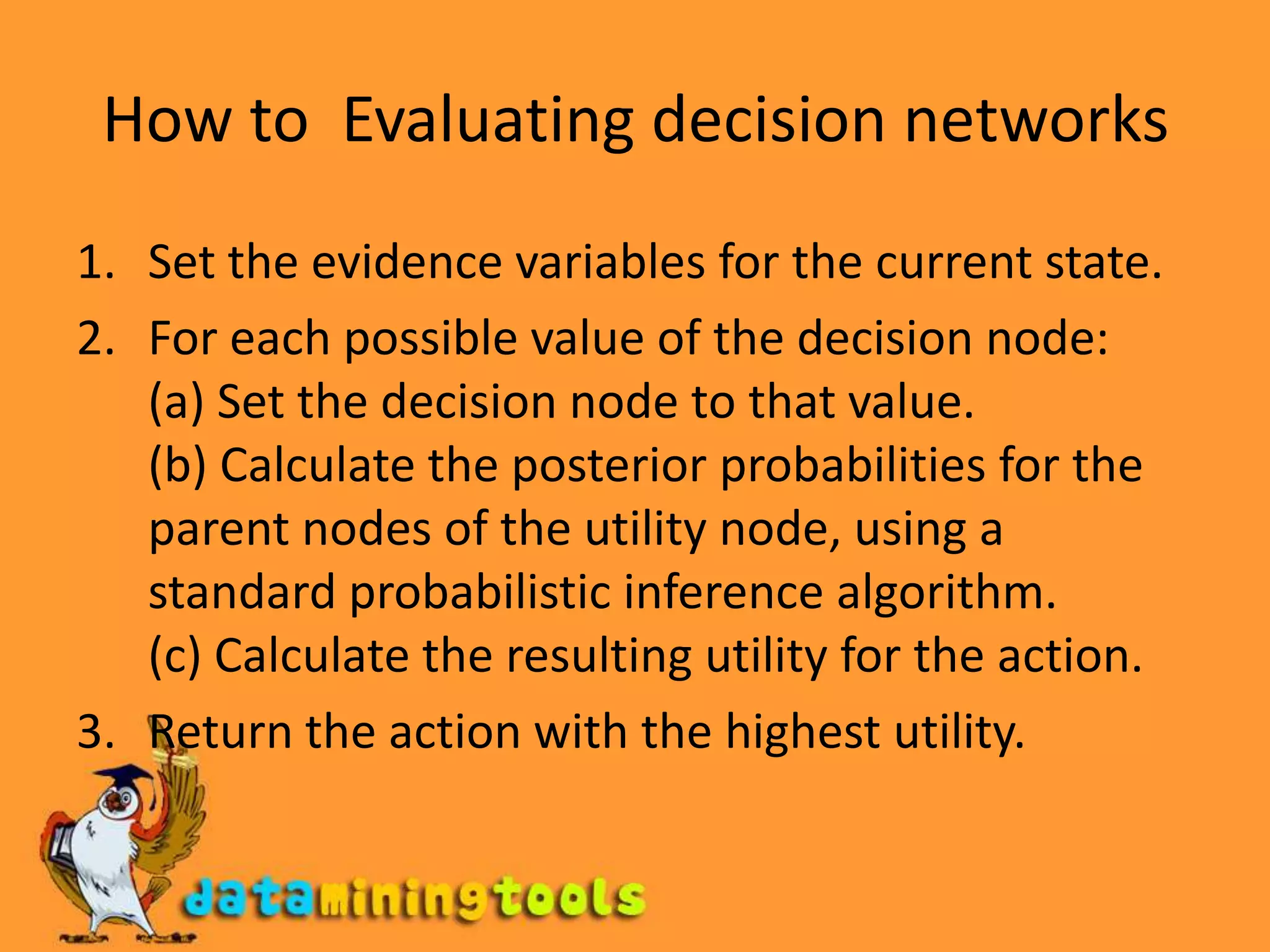 How to  Evaluating decision networksSet the evidence variables for the current state.For each possible value of the decision node:(a) Set the decision node to that value.(b) Calculate the posterior probabilities for the parent nodes of the utility node, using astandard probabilistic inference algorithm.(c) Calculate the resulting utility for the action.Return the action with the highest utility.