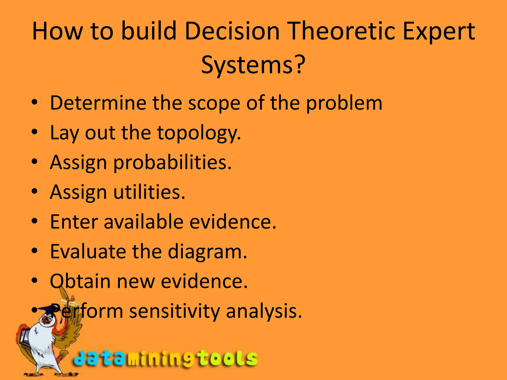 How to build Decision Theoretic Expert Systems?Determine the scope of the problemLay out the topology.Assign probabilities.Assign utilities.Enter available evidence.Evaluate the diagram.Obtain new evidence.Perform sensitivity analysis.