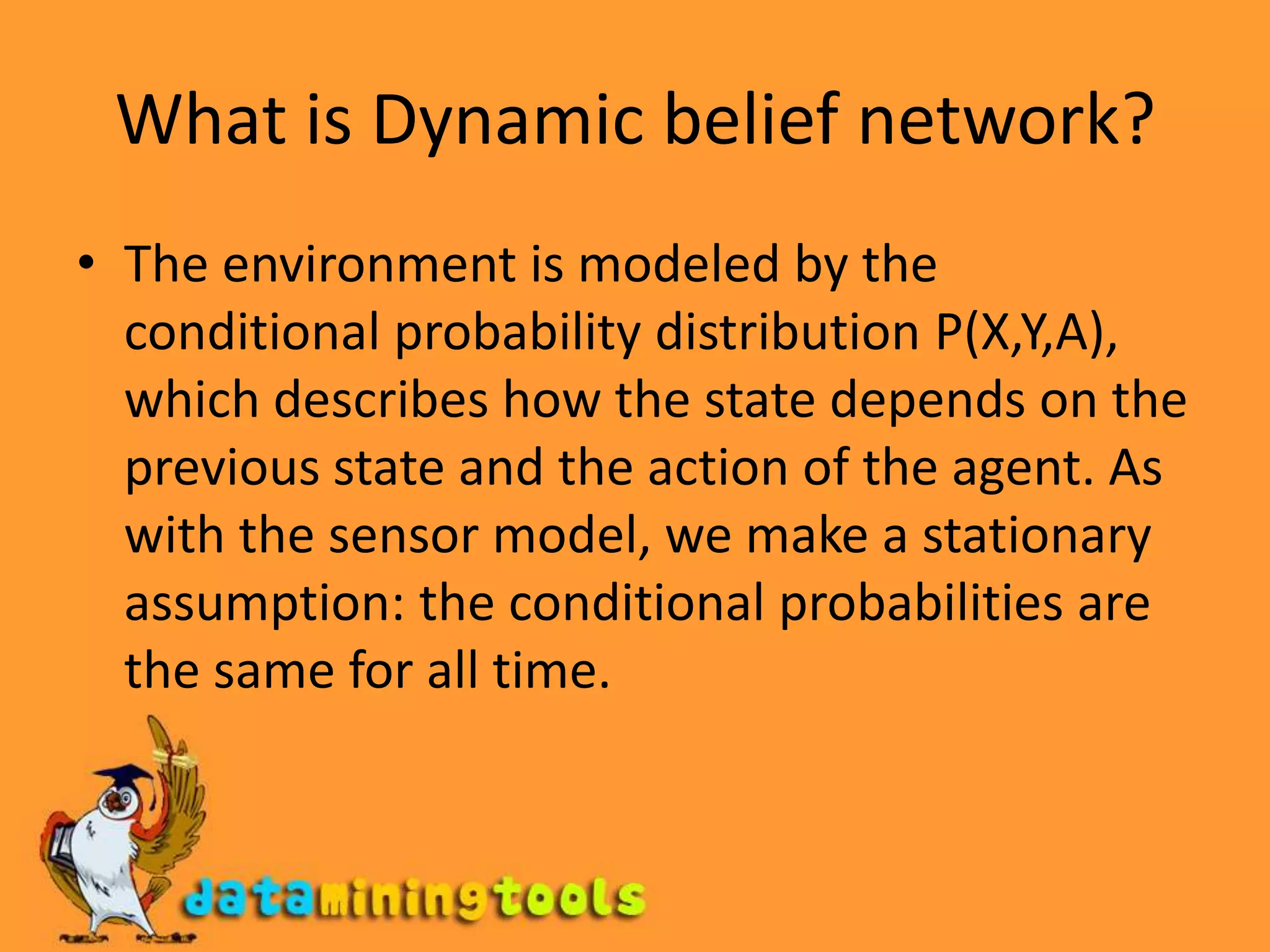 What is Dynamic belief network?The environment is modeled by the conditional probability distribution P(X,Y,A), which describes how the state depends on the previous state and the action of the agent. As with the sensor model, we make a stationary assumption: the conditional probabilities are the same for all time. 