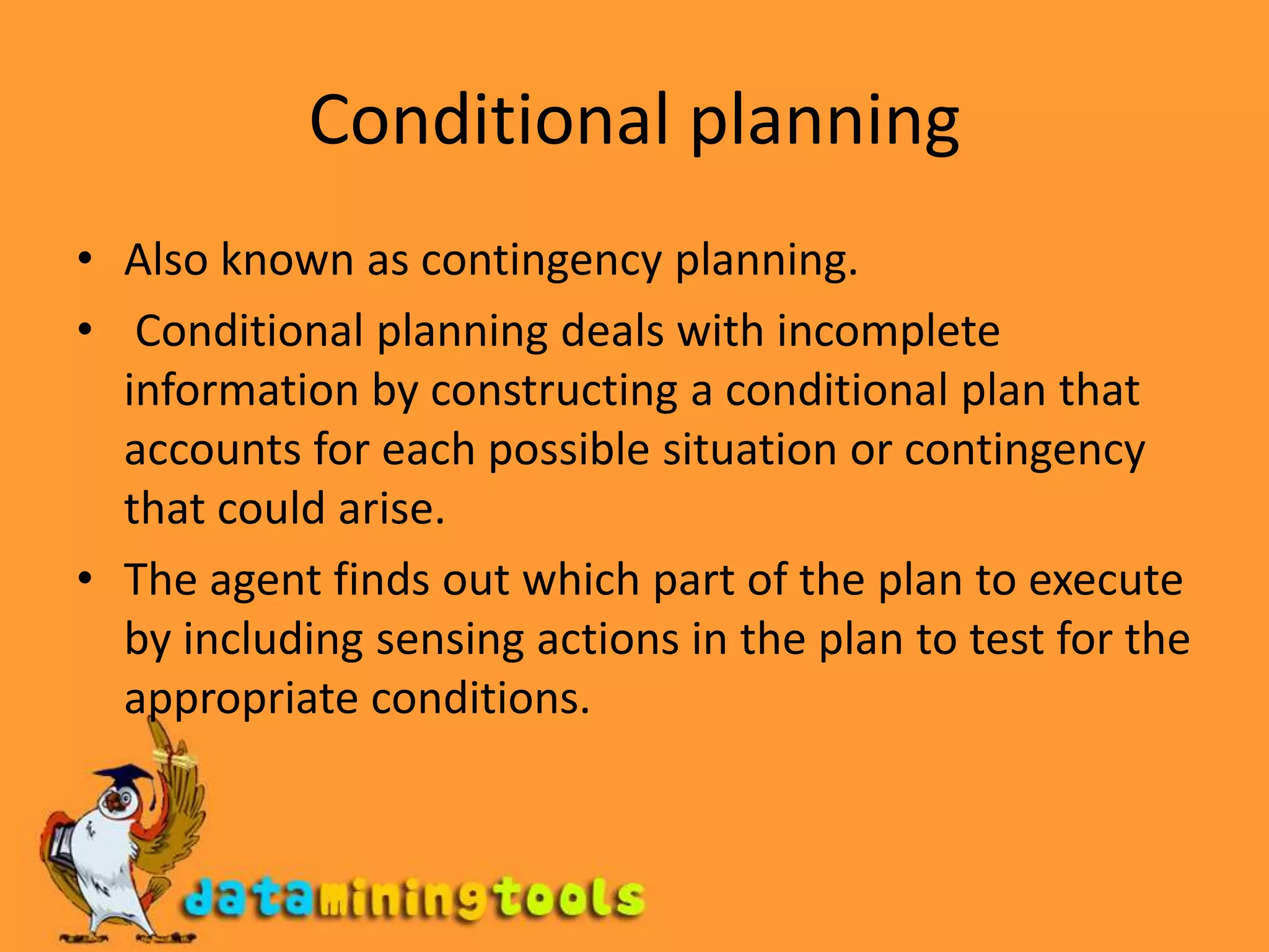 Conditional planningAlso known as contingency planning. Conditional planning deals with incomplete information by constructing a conditional plan that accounts for each possible situation or contingency that could arise.The agent finds out which part of the plan to execute by including sensing actions in the plan to test for the appropriate conditions.
