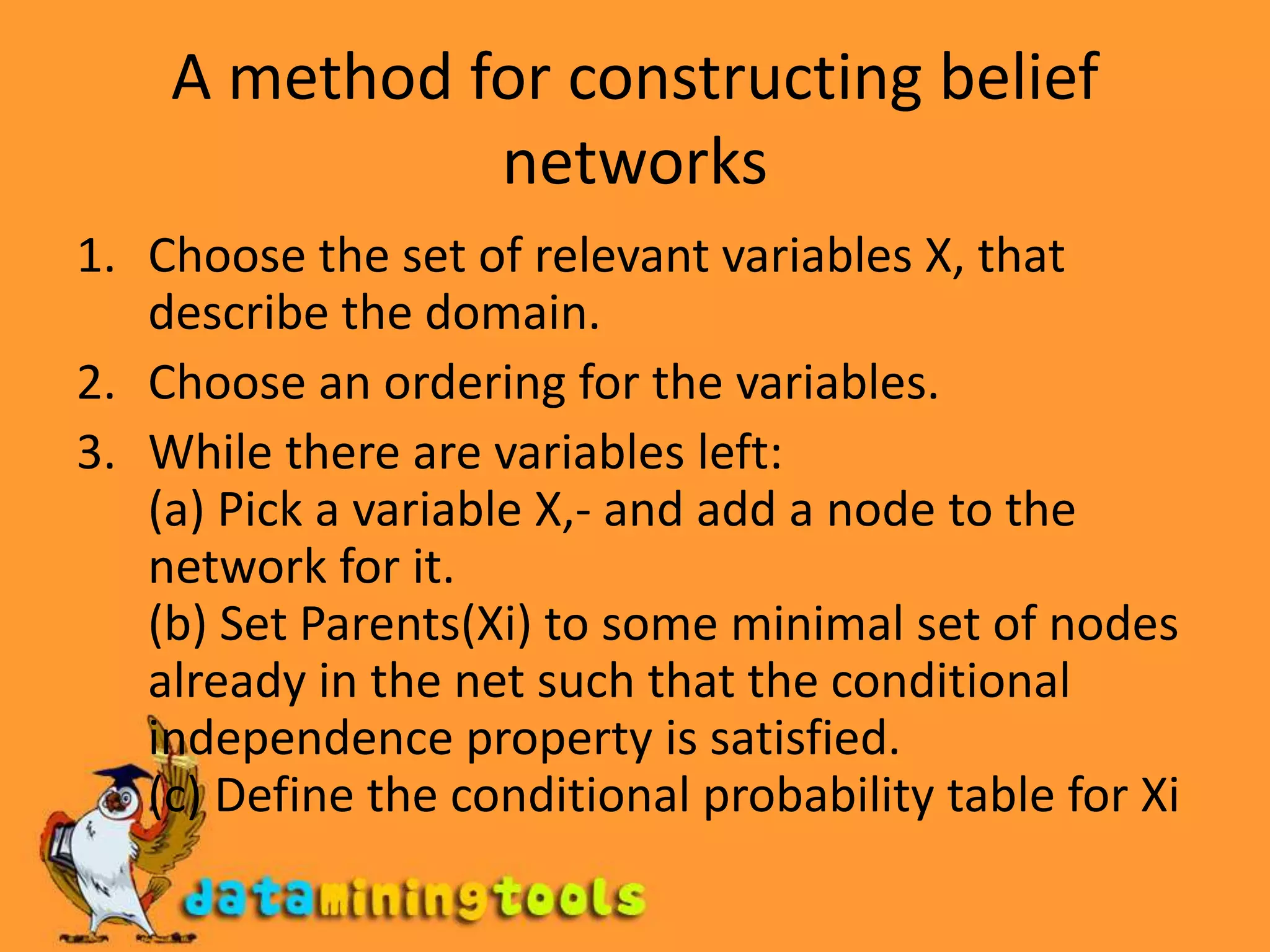 A method for constructing belief networksChoose the set of relevant variables X, that describe the domain.Choose an ordering for the variables.While there are variables left:(a) Pick a variable X,- and add a node to the network for it.(b) Set Parents(Xi) to some minimal set of nodes already in the net such that the conditionalindependence property is satisfied.(c) Define the conditional probability table for Xi
