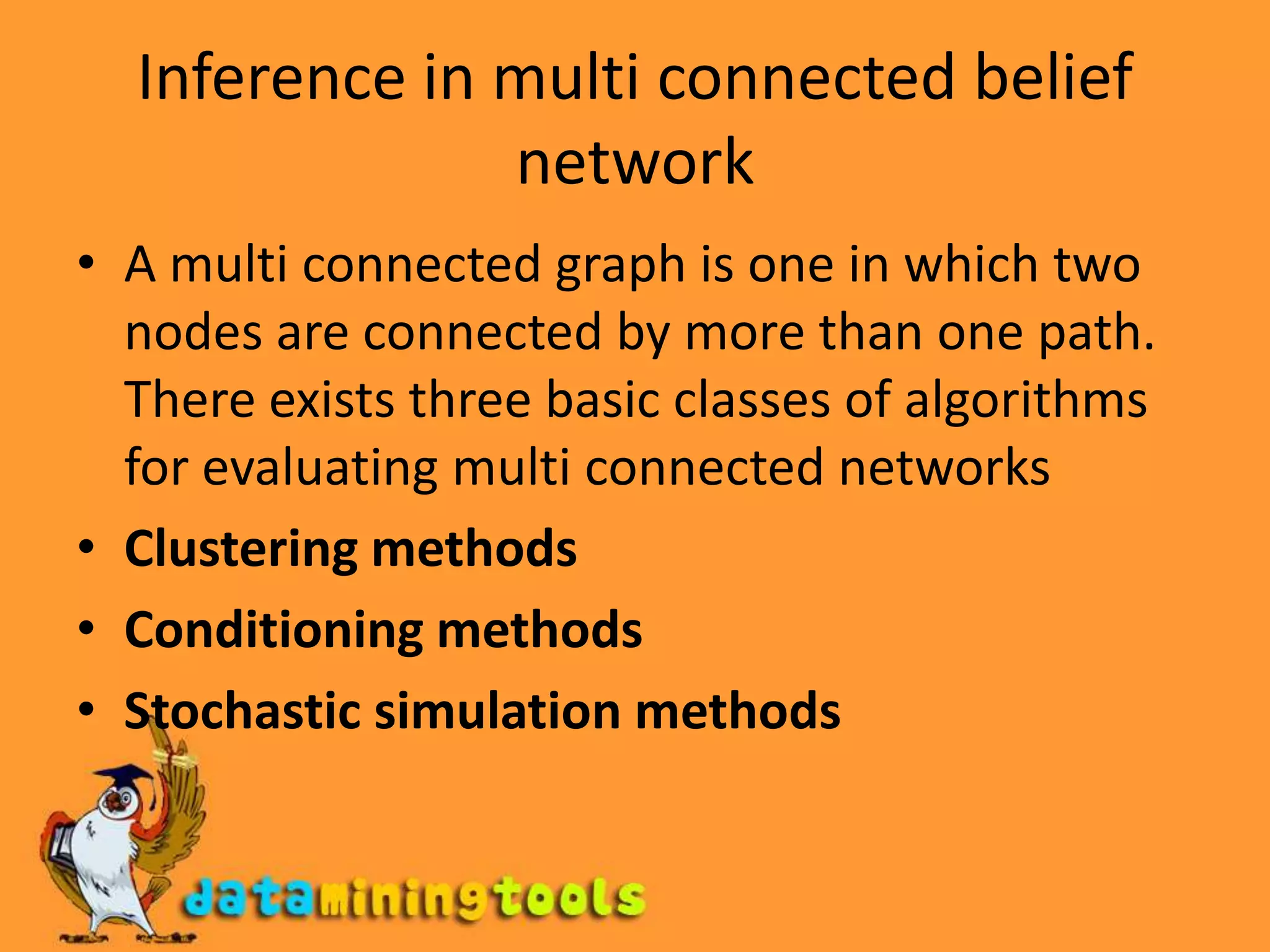 Inference in multi connected belief networkA multi connected graph is one in which two nodes are connected by more than one path. There exists three basic classes of algorithms for evaluating multi connected networksClustering methodsConditioning methodsStochastic simulation methods