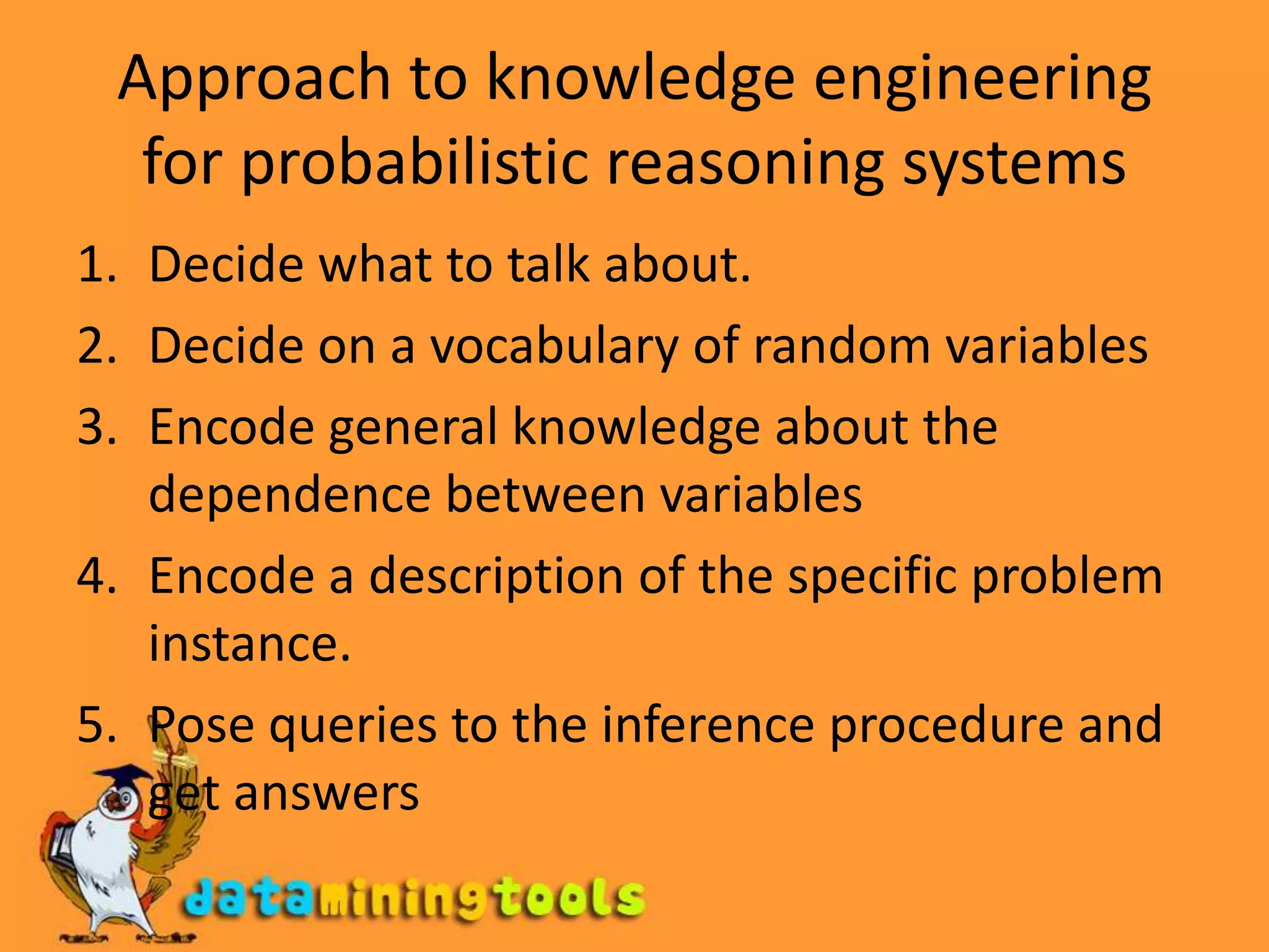 Approach to knowledge engineering for probabilistic reasoning systemsDecide what to talk about.Decide on a vocabulary of random variablesEncode general knowledge about the dependence between variablesEncode a description of the specific problem instance.Pose queries to the inference procedure and get answers
