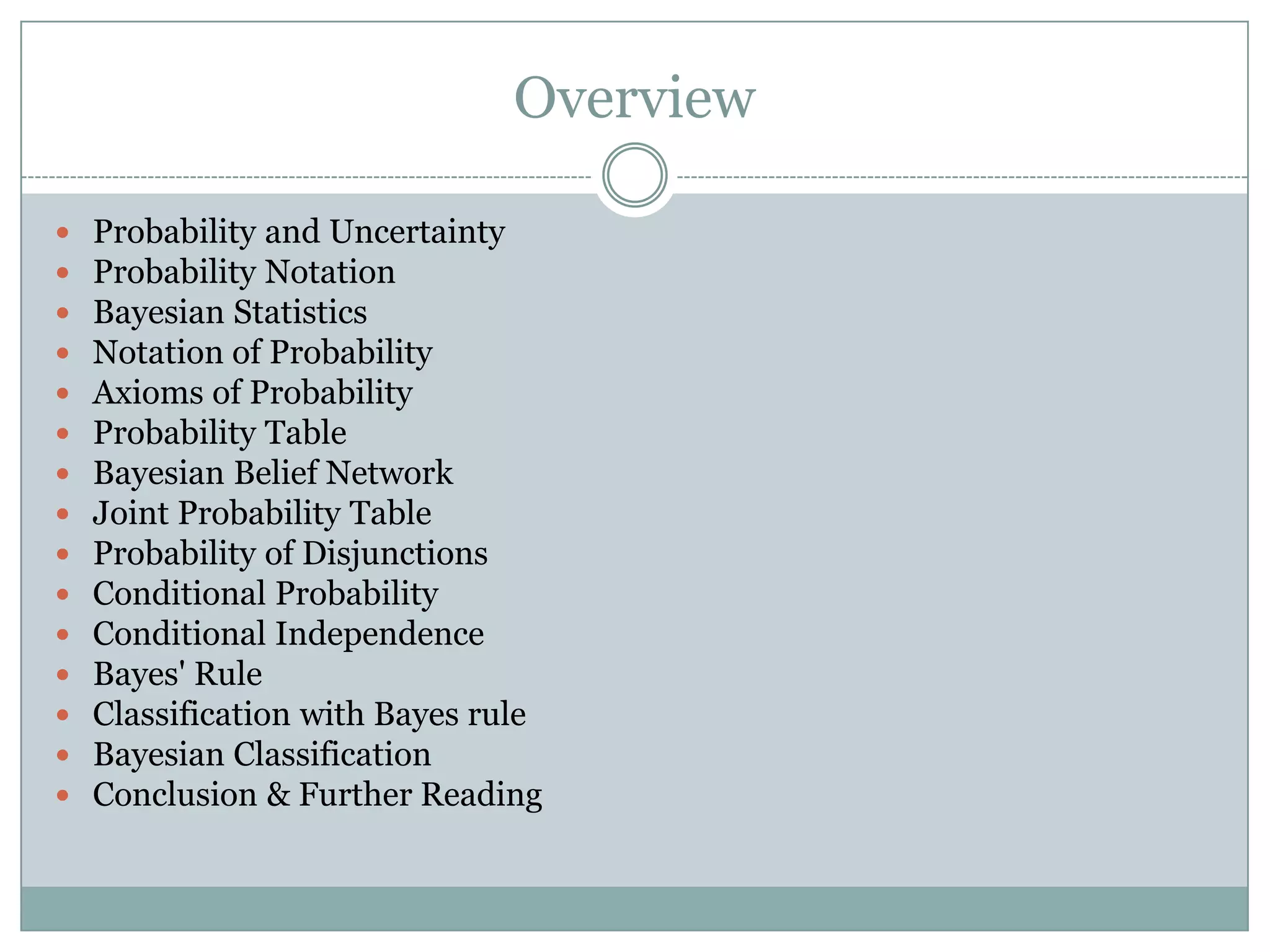 Overview
 Probability and Uncertainty
 Probability Notation
 Bayesian Statistics
 Notation of Probability
 Axioms of Probability
 Probability Table
 Bayesian Belief Network
 Joint Probability Table
 Probability of Disjunctions
 Conditional Probability
 Conditional Independence
 Bayes' Rule
 Classification with Bayes rule
 Bayesian Classification
 Conclusion & Further Reading
 