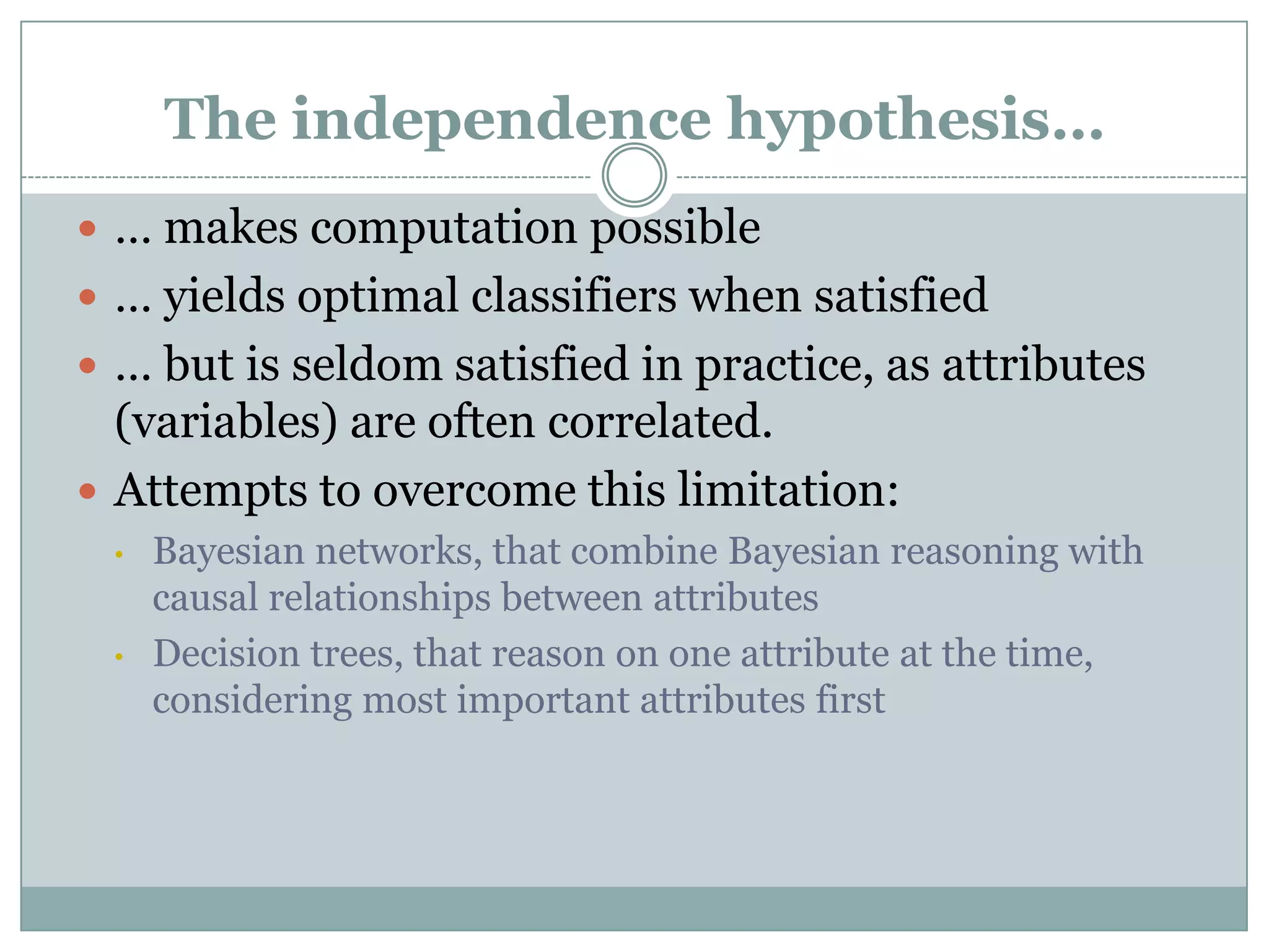 The independence hypothesis…
 … makes computation possible
 … yields optimal classifiers when satisfied
 … but is seldom satisfied in practice, as attributes
(variables) are often correlated.
 Attempts to overcome this limitation:
• Bayesian networks, that combine Bayesian reasoning with
causal relationships between attributes
• Decision trees, that reason on one attribute at the time,
considering most important attributes first
 