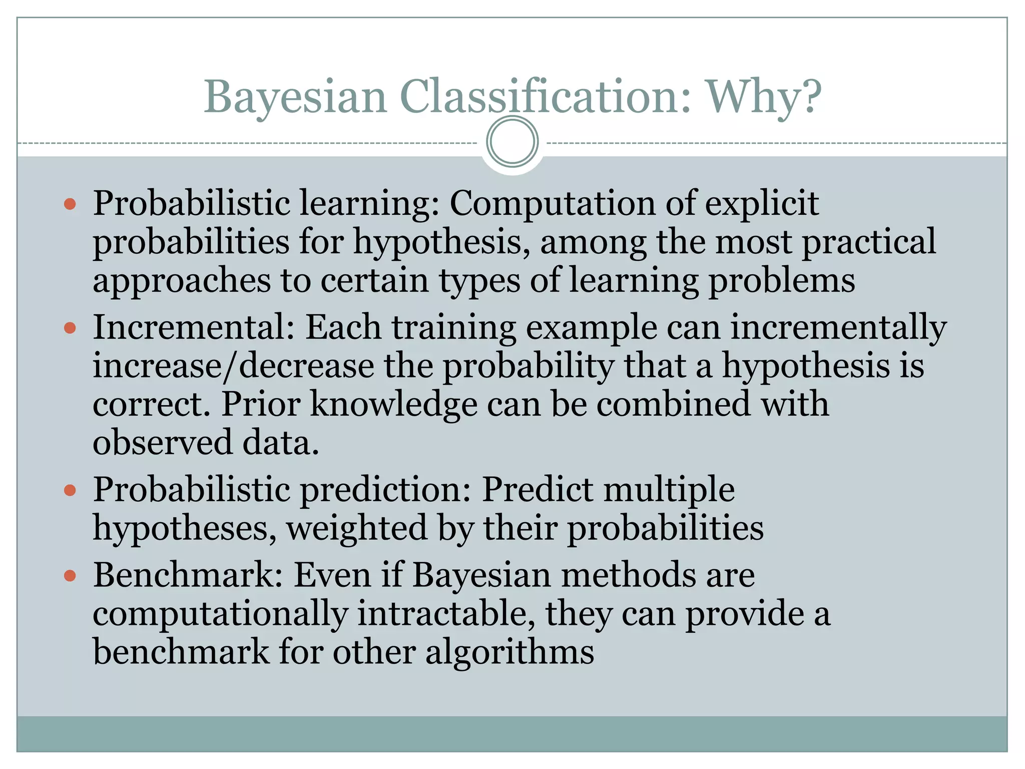 Bayesian Classification: Why?
 Probabilistic learning: Computation of explicit
probabilities for hypothesis, among the most practical
approaches to certain types of learning problems
 Incremental: Each training example can incrementally
increase/decrease the probability that a hypothesis is
correct. Prior knowledge can be combined with
observed data.
 Probabilistic prediction: Predict multiple
hypotheses, weighted by their probabilities
 Benchmark: Even if Bayesian methods are
computationally intractable, they can provide a
benchmark for other algorithms
 