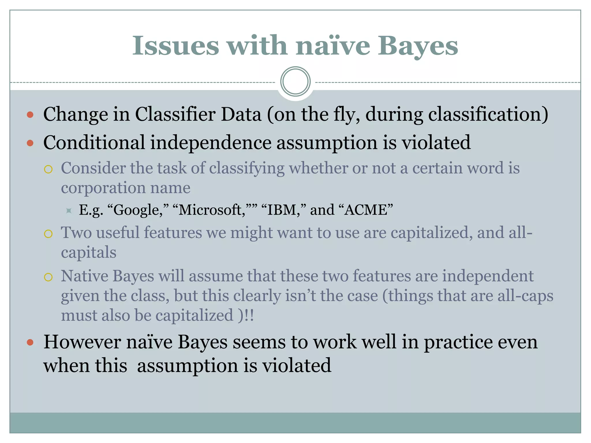 Issues with naïve Bayes
 Change in Classifier Data (on the fly, during classification)
 Conditional independence assumption is violated
 Consider the task of classifying whether or not a certain word is
corporation name
 E.g. “Google,” “Microsoft,”” “IBM,” and “ACME”
 Two useful features we might want to use are capitalized, and all-
capitals
 Native Bayes will assume that these two features are independent
given the class, but this clearly isn’t the case (things that are all-caps
must also be capitalized )!!
 However naïve Bayes seems to work well in practice even
when this assumption is violated
 