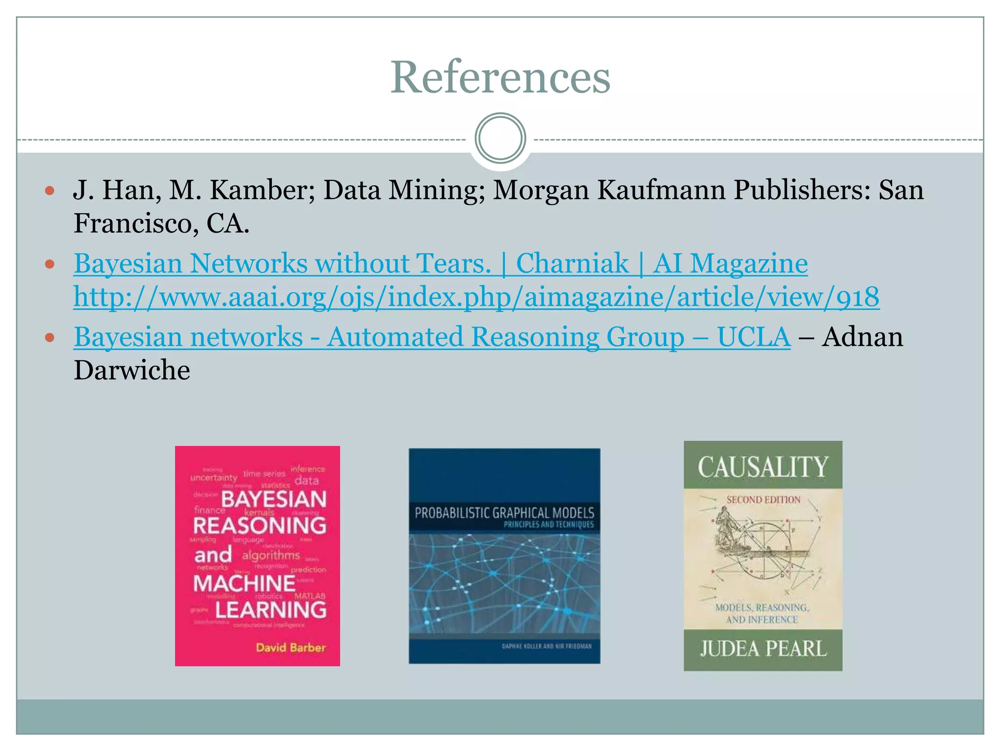 References
 J. Han, M. Kamber; Data Mining; Morgan Kaufmann Publishers: San
Francisco, CA.
 Bayesian Networks without Tears. | Charniak | AI Magazine
http://www.aaai.org/ojs/index.php/aimagazine/article/view/918
 Bayesian networks - Automated Reasoning Group – UCLA – Adnan
Darwiche
 