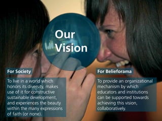 To live in a world which
honors its diversity, makes
use of it for constructive
sustainable development,
and experiences the beauty
within the many expressions
of faith (or none).
For Society For Belieforama
To provide an organizational
mechanism by which
educators and institutions
can be supported towards
achieving this vision,
collaboratively.
Our
Vision
 