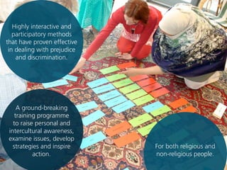 A ground-breaking
training programme
to raise personal and
intercultural awareness,
examine issues, develop
strategies and inspire
action.
For both religious and
non-religious people.
Highly interactive and
participatory methods
that have proven effective
in dealing with prejudice
and discrimination.
 