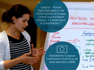 Listed in: “Human
Rights Education in the
School Systems of Europe,
Central Asia and North
America: A Compendium
of Good Practice”*
Awarded the European
Commission’s Gold Prize for
adult education (2008)
© Council of Europe, OSCE/
ODIHR UNESCO, OHCHR 2009
 