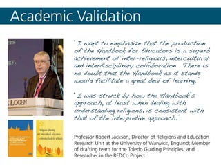 “I want to emphasize that the production
of the Handbook for Educators is a superb
achievement of inter-religious, intercultural
and interdisciplinary collaboration. There is
no doubt that the Handbook as it stands
would facilitate a great deal of learning.”
“I was struck by how the Handbook’s
approach, at least when dealing with
understanding religions, is consistent with
that of the interpretive approach.”
Academic Validation
Professor Robert Jackson, Director of Religions and Education
Research Unit at the University of Warwick, England; Member
of drafting team for the Toledo Guiding Principles; and
Researcher in the REDCo Project
 