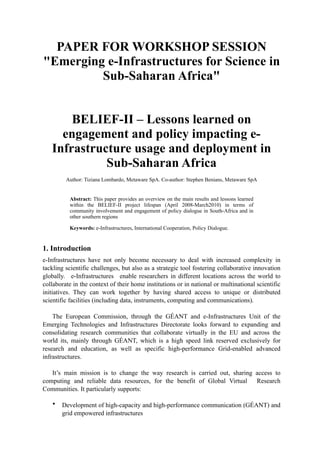 PAPER FOR WORKSHOP SESSION
"Emerging e-Infrastructures for Science in
         Sub-Saharan Africa"


       BELIEF-II – Lessons learned on
     engagement and policy impacting e-
   Infrastructure usage and deployment in
             Sub-Saharan Africa
         Author: Tiziana Lombardo, Metaware SpA. Co-author: Stephen Benians, Metaware SpA


          Abstract: This paper provides an overview on the main results and lessons learned
          within the BELIEF-II project lifespan (April 2008-March2010) in terms of
          community involvement and engagement of policy dialogue in South-Africa and in
          other southern regions

          Keywords: e-Infrastructures, International Cooperation, Policy Dialogue.


1. Introduction
e-Infrastructures have not only become necessary to deal with increased complexity in
tackling scientific challenges, but also as a strategic tool fostering collaborative innovation
globally. e-Infrastructures enable researchers in different locations across the world to
collaborate in the context of their home institutions or in national or multinational scientific
initiatives. They can work together by having shared access to unique or distributed
scientific facilities (including data, instruments, computing and communications).

    The European Commission, through the GÉANT and e-Infrastructures Unit of the
Emerging Technologies and Infrastructures Directorate looks forward to expanding and
consolidating research communities that collaborate virtually in the EU and across the
world its, mainly through GÉANT, which is a high speed link reserved exclusively for
research and education, as well as specific high-performance Grid-enabled advanced
infrastructures.

   It’s main mission is to change the way research is carried out, sharing access to
computing and reliable data resources, for the benefit of Global Virtual Research
Communities. It particularly supports:

   •   Development of high-capacity and high-performance communication (GÉANT) and
       grid empowered infrastructures
 