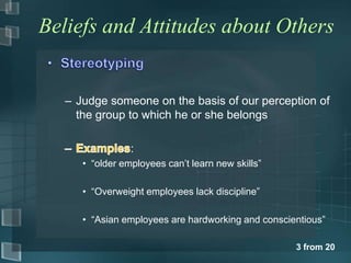 Beliefs and Attitudes about Others


   – Judge someone on the basis of our perception of
     the group to which he or she belongs

                 :
      • “older employees can’t learn new skills”

      • “Overweight employees lack discipline”

      • “Asian employees are hardworking and conscientious”

                                                    3 from 20
 