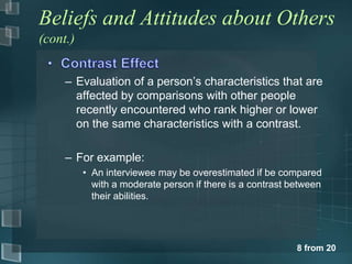 Beliefs and Attitudes about Others
(cont.)


     – Evaluation of a person’s characteristics that are
       affected by comparisons with other people
       recently encountered who rank higher or lower
       on the same characteristics with a contrast.

     – For example:
          • An interviewee may be overestimated if be compared
            with a moderate person if there is a contrast between
            their abilities.




                                                           8 from 20
 