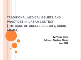 TRADITIONAL MEDICAL BELIEFS AND
PRACTICES IN URBAN CONTEXT
(THE CASE OF GULELE SUB-CITY, ADDIS
ABABA)

                            By: Yonas Yilma
                     Advisor: Abraham Alemu
                                  Jun. 2011
 