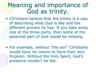 Meaning and importance of
God as trinity.
• Christians believe that the trinity is a way
of describing what God is like an...