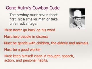 Gene Autry’s Cowboy Code
Must never go back on his word
Must help people in distress
Must be a good worker
Must be gentle with children, the elderly and animals
Must keep himself clean in thought, speech,
action, and personal habits.
The cowboy must never shoot
first, hit a smaller man or take
unfair advantage.
 