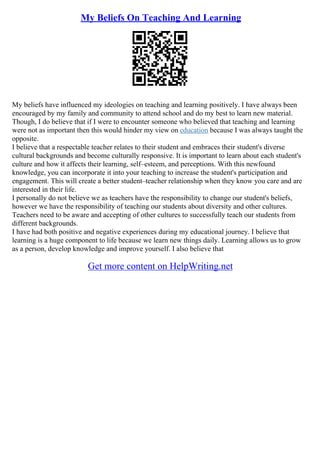 My Beliefs On Teaching And Learning
My beliefs have influenced my ideologies on teaching and learning positively. I have always been
encouraged by my family and community to attend school and do my best to learn new material.
Though, I do believe that if I were to encounter someone who believed that teaching and learning
were not as important then this would hinder my view on education because I was always taught the
opposite.
I believe that a respectable teacher relates to their student and embraces their student's diverse
cultural backgrounds and become culturally responsive. It is important to learn about each student's
culture and how it affects their learning, self–esteem, and perceptions. With this newfound
knowledge, you can incorporate it into your teaching to increase the student's participation and
engagement. This will create a better student–teacher relationship when they know you care and are
interested in their life.
I personally do not believe we as teachers have the responsibility to change our student's beliefs,
however we have the responsibility of teaching our students about diversity and other cultures.
Teachers need to be aware and accepting of other cultures to successfully teach our students from
different backgrounds.
I have had both positive and negative experiences during my educational journey. I believe that
learning is a huge component to life because we learn new things daily. Learning allows us to grow
as a person, develop knowledge and improve yourself. I also believe that
Get more content on HelpWriting.net
 