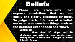 Beliefs
These are statements that
express convictions that are not
easily and clearly explained by facts.
To judge the truthfulness of a belief,
we must also consider things such as
the person’s experiences and views.
Examples:
More than 50 ships and 20
airplanes are said to have mysteriously
disappeared in Bermuda Triangle in North
Atlantic Ocean.
 