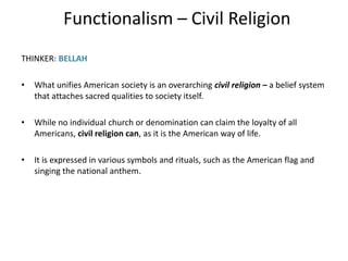 Functionalism – Civil Religion
THINKER: BELLAH
• What unifies American society is an overarching civil religion – a belief system
that attaches sacred qualities to society itself.
• While no individual church or denomination can claim the loyalty of all
Americans, civil religion can, as it is the American way of life.
• It is expressed in various symbols and rituals, such as the American flag and
singing the national anthem.
 