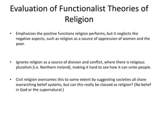 Evaluation of Functionalist Theories of
Religion
• Emphasises the positive functions religion performs, but it neglects the
negative aspects, such as religion as a source of oppression of women and the
poor.
• Ignores religion as a source of division and conflict, where there is religious
pluralism (i.e. Northern Ireland), making it hard to see how it can unite people.
• Civil religion overcomes this to some extent by suggesting societies all share
overarching belief systems, but can this really be classed as religion? (No belief
in God or the supernatural.)
 