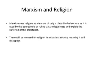 Marxism and Religion
• Marxism sees religion as a feature of only a class divided society, as it is
used by the bourgeoisie or ruling class to legitimate and exploit the
suffering of the proletariat.
• There will be no need for religion in a classless society, meaning it will
disappear.
 
