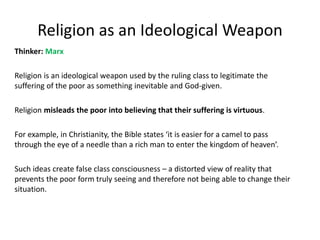 Religion as an Ideological Weapon
Thinker: Marx
Religion is an ideological weapon used by the ruling class to legitimate the
suffering of the poor as something inevitable and God-given.
Religion misleads the poor into believing that their suffering is virtuous.
For example, in Christianity, the Bible states ‘it is easier for a camel to pass
through the eye of a needle than a rich man to enter the kingdom of heaven’.
Such ideas create false class consciousness – a distorted view of reality that
prevents the poor form truly seeing and therefore not being able to change their
situation.
 