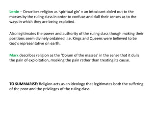 Lenin – Describes religion as ‘spiritual gin’ = an intoxicant doled out to the
masses by the ruling class in order to confuse and dull their senses as to the
ways in which they are being exploited.
Also legitimates the power and authority of the ruling class though making their
positions seem divinely ordained .i.e. Kings and Queens were believed to be
God’s representative on earth.
Marx describes religion as the ‘Opium of the masses’ in the sense that it dulls
the pain of exploitation, masking the pain rather than treating its cause.
TO SUMMARISE: Religion acts as an ideology that legitimates both the suffering
of the poor and the privileges of the ruling class.
 