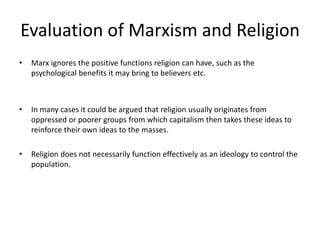 Evaluation of Marxism and Religion
• Marx ignores the positive functions religion can have, such as the
psychological benefits it may bring to believers etc.
• In many cases it could be argued that religion usually originates from
oppressed or poorer groups from which capitalism then takes these ideas to
reinforce their own ideas to the masses.
• Religion does not necessarily function effectively as an ideology to control the
population.
 