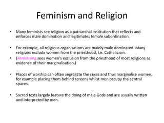 Feminism and Religion
• Many feminists see religion as a patriarchal institution that reflects and
enforces male domination and legitimates female subordination.
• For example, all religious organisations are mainly male dominated. Many
religions exclude women from the priesthood, i.e. Catholicism.
• (Armstrong sees women's exclusion from the priesthood of most religions as
evidence of their marginalisation.)
• Places of worship can often segregate the sexes and thus marginalise women,
for example placing them behind screens whilst men occupy the central
spaces.
• Sacred texts largely feature the doing of male Gods and are usually written
and interpreted by men.
 