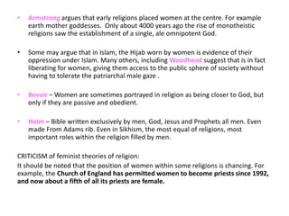 • Armstrong argues that early religions placed women at the centre. For example
earth mother goddesses. Only about 4000 years ago the rise of monotheistic
religions saw the establishment of a single, ale omnipotent God.
• Some may argue that in Islam, the Hijab worn by women is evidence of their
oppression under Islam. Many others, including Woodhead suggest that is in fact
liberating for women, giving them access to the public sphere of society without
having to tolerate the patriarchal male gaze .
• Bevoir – Women are sometimes portrayed in religion as being closer to God, but
only if they are passive and obedient.
• Holm – Bible written exclusively by men, God, Jesus and Prophets all men. Even
made From Adams rib. Even in Sikhism, the most equal of religions, most
important roles within the religion filled by men.
CRITICISM of feminist theories of religion:
It should be noted that the position of women within some religions is chancing. For
example, the Church of England has permitted women to become priests since 1992,
and now about a fifth of all its priests are female.
 