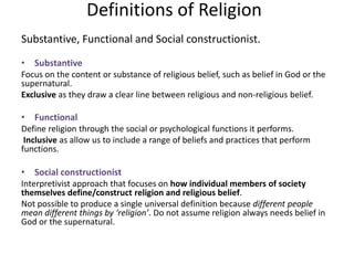 Definitions of Religion
Substantive, Functional and Social constructionist.
• Substantive
Focus on the content or substance of religious belief, such as belief in God or the
supernatural.
Exclusive as they draw a clear line between religious and non-religious belief.
• Functional
Define religion through the social or psychological functions it performs.
Inclusive as allow us to include a range of beliefs and practices that perform
functions.
• Social constructionist
Interpretivist approach that focuses on how individual members of society
themselves define/construct religion and religious belief.
Not possible to produce a single universal definition because different people
mean different things by ‘religion’. Do not assume religion always needs belief in
God or the supernatural.
 