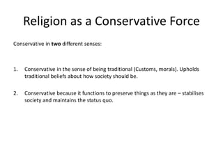 Religion as a Conservative Force
Conservative in two different senses:
1. Conservative in the sense of being traditional (Customs, morals). Upholds
traditional beliefs about how society should be.
2. Conservative because it functions to preserve things as they are – stabilises
society and maintains the status quo.
 