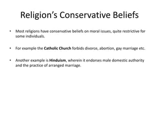 Religion’s Conservative Beliefs
• Most religions have conservative beliefs on moral issues, quite restrictive for
some individuals.
• For example the Catholic Church forbids divorce, abortion, gay marriage etc.
• Another example is Hinduism, wherein it endorses male domestic authority
and the practice of arranged marriage.
 