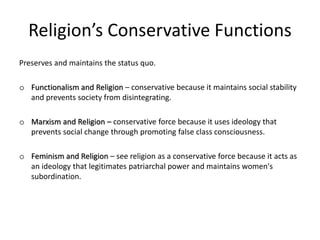 Religion’s Conservative Functions
Preserves and maintains the status quo.
o Functionalism and Religion – conservative because it maintains social stability
and prevents society from disintegrating.
o Marxism and Religion – conservative force because it uses ideology that
prevents social change through promoting false class consciousness.
o Feminism and Religion – see religion as a conservative force because it acts as
an ideology that legitimates patriarchal power and maintains women's
subordination.
 