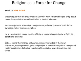 Religion as a Force for Change
THINKER: MAX WEBER
Weber argues that it is the protestant Calvinist work ethic that helped bring about
major changes in the form of capitalism in Northern Europe.
Modern capitalism is based on the systematic, efficient pursuit of profit for its
own sake, rather than consumption.
He argues that this has an elective affinity or unconscious similarity to Calvinist
beliefs and attitudes.
Did not spend their money on luxuries, instead reinvested in their own
businesses, causing them to grow and prosper. In Weber’s view, this is the spirit of
modern capitalism. Calvinism thus brought capitalism as we know it into the
world.
 