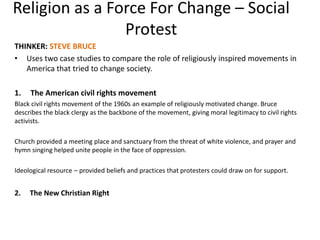 Religion as a Force For Change – Social
Protest
THINKER: STEVE BRUCE
• Uses two case studies to compare the role of religiously inspired movements in
America that tried to change society.
1. The American civil rights movement
Black civil rights movement of the 1960s an example of religiously motivated change. Bruce
describes the black clergy as the backbone of the movement, giving moral legitimacy to civil rights
activists.
Church provided a meeting place and sanctuary from the threat of white violence, and prayer and
hymn singing helped unite people in the face of oppression.
Ideological resource – provided beliefs and practices that protesters could draw on for support.
2. The New Christian Right
 
