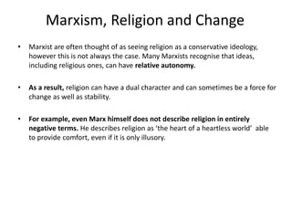 Marxism, Religion and Change
• Marxist are often thought of as seeing religion as a conservative ideology,
however this is not always the case. Many Marxists recognise that ideas,
including religious ones, can have relative autonomy.
• As a result, religion can have a dual character and can sometimes be a force for
change as well as stability.
• For example, even Marx himself does not describe religion in entirely
negative terms. He describes religion as ‘the heart of a heartless world’ able
to provide comfort, even if it is only illusory.
 