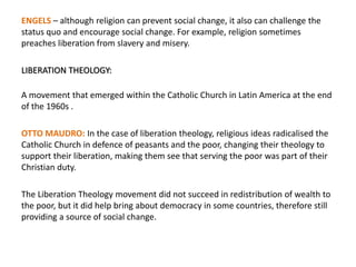 ENGELS – although religion can prevent social change, it also can challenge the
status quo and encourage social change. For example, religion sometimes
preaches liberation from slavery and misery.
LIBERATION THEOLOGY:
A movement that emerged within the Catholic Church in Latin America at the end
of the 1960s .
OTTO MAUDRO: In the case of liberation theology, religious ideas radicalised the
Catholic Church in defence of peasants and the poor, changing their theology to
support their liberation, making them see that serving the poor was part of their
Christian duty.
The Liberation Theology movement did not succeed in redistribution of wealth to
the poor, but it did help bring about democracy in some countries, therefore still
providing a source of social change.
 