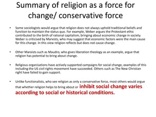 Summary of religion as a force for
change/ conservative force
• Some sociologists would argue that religion does not always uphold traditional beliefs and
function to maintain the status quo. For example, Weber argues the Protestant ethic
contributed to the birth of rational capitalism, bringing about economic change in society.
Weber is criticised by Marxists, who may suggest that economic factors were the main cause
for this change. In this view religion reflects but does not cause change.
• Other Marxists such as Maudro, who gives liberation theology as an example, argue that
religion has potential to bring about change.
• Religious organisations have actively supported campaigns for social change, examples of this
including the US civil rights movement have succeeded. Others such as The New Christian
right have failed to gain support.
• Unlike functionalists, who see religion as only a conservative force, most others would argue
that whether religion helps to bring about or inhibit social change varies
according to social or historical conditions.
 