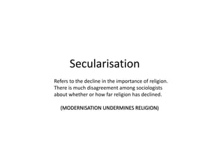 Secularisation
Refers to the decline in the importance of religion.
There is much disagreement among sociologists
about whether or how far religion has declined.
(MODERNISATION UNDERMINES RELIGION)
 