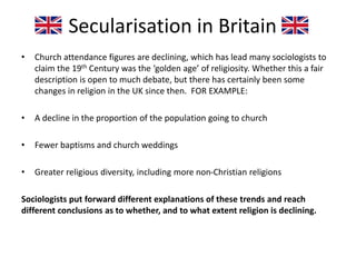 Secularisation in Britain
• Church attendance figures are declining, which has lead many sociologists to
claim the 19th Century was the ‘golden age’ of religiosity. Whether this a fair
description is open to much debate, but there has certainly been some
changes in religion in the UK since then. FOR EXAMPLE:
• A decline in the proportion of the population going to church
• Fewer baptisms and church weddings
• Greater religious diversity, including more non-Christian religions
Sociologists put forward different explanations of these trends and reach
different conclusions as to whether, and to what extent religion is declining.
 