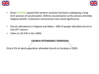 • Bryan WILSON argued that western societies had been undergoing a long
term process of secularisation. Defines secularisation as the process whereby
religious beliefs, institutions and practices lose social significance.
• Church attendance in England and Wales = 40% of people attended church in
mid 19th century
• Fallen to 10-15% in the 1960s
CHURCH ATTENDANCE TODAY(ISH)
Only 6.3% of adult population attended church on Sundays in 2005.
 