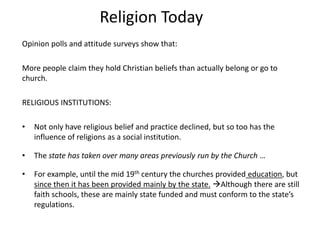 Religion Today
Opinion polls and attitude surveys show that:
More people claim they hold Christian beliefs than actually belong or go to
church.
RELIGIOUS INSTITUTIONS:
• Not only have religious belief and practice declined, but so too has the
influence of religions as a social institution.
• The state has taken over many areas previously run by the Church …
• For example, until the mid 19th century the churches provided education, but
since then it has been provided mainly by the state. Although there are still
faith schools, these are mainly state funded and must conform to the state’s
regulations.
 
