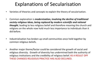 Explanations of Secularisation
• Varieties of theories and concepts to explain the theory of secularisation.
• Common explanation is modernisation, involving the decline of traditional
society religious ideas, being replaced by modern scientific and rational
thought, leading to less religious belief and therefore meaning the church and
religions on the whole now hold much less importance to individuals than it
did before.
• Industrialisation has broken up small communities once held together by
common religious beliefs.
• Another major theme/factor could be considered the growth of social and
religious diversity . Growth of diversity has undermined both the authority of
religious institutions and the credibility of religious belief. AS A RESULT OPF
THESE CHANGES RELIGIOUS PRACTICE HAS ALSO DECLINED.
 