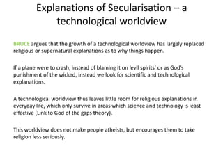 Explanations of Secularisation – a
technological worldview
BRUCE argues that the growth of a technological worldview has largely replaced
religious or supernatural explanations as to why things happen.
If a plane were to crash, instead of blaming it on ‘evil spirits’ or as God’s
punishment of the wicked, instead we look for scientific and technological
explanations.
A technological worldview thus leaves little room for religious explanations in
everyday life, which only survive in areas which science and technology is least
effective (Link to God of the gaps theory).
This worldview does not make people atheists, but encourages them to take
religion less seriously.
 