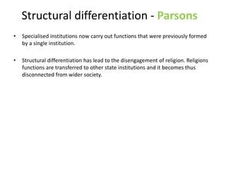 Structural differentiation - Parsons
• Specialised institutions now carry out functions that were previously formed
by a single institution.
• Structural differentiation has lead to the disengagement of religion. Religions
functions are transferred to other state institutions and it becomes thus
disconnected from wider society.
 