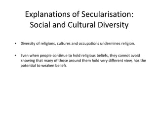 Explanations of Secularisation:
Social and Cultural Diversity
• Diversity of religions, cultures and occupations undermines religion.
• Even when people continue to hold religious beliefs, they cannot avoid
knowing that many of those around them hold very different view, has the
potential to weaken beliefs.
 