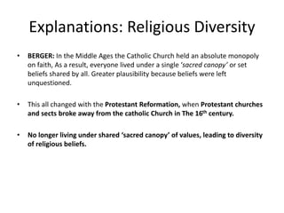 Explanations: Religious Diversity
• BERGER: In the Middle Ages the Catholic Church held an absolute monopoly
on faith, As a result, everyone lived under a single ‘sacred canopy’ or set
beliefs shared by all. Greater plausibility because beliefs were left
unquestioned.
• This all changed with the Protestant Reformation, when Protestant churches
and sects broke away from the catholic Church in The 16th century.
• No longer living under shared ‘sacred canopy’ of values, leading to diversity
of religious beliefs.
 